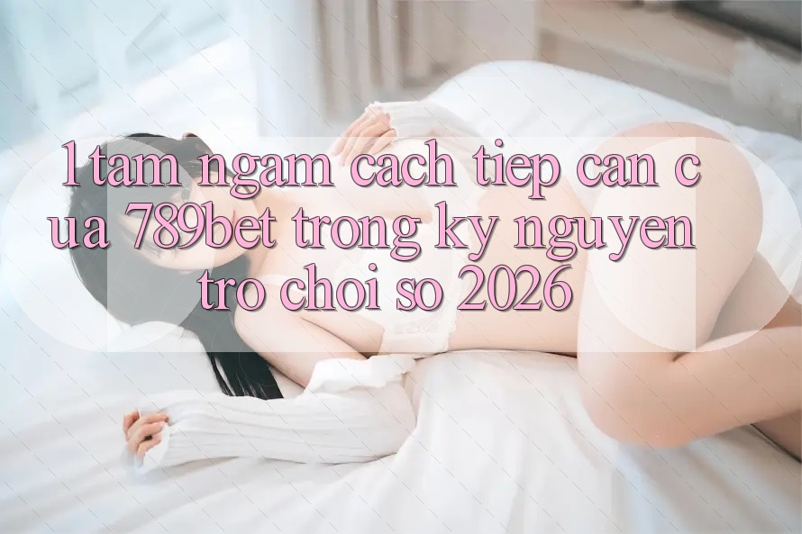 1. Tầm Ngắm Cách tiếp cận Của 789bet Trong Kỷ Nguyên Trò chơi Số 2026 1. Tầm Ngắm Cách tiếp cận Của 789bet Trong Kỷ Nguyên Trò chơi Số 2026