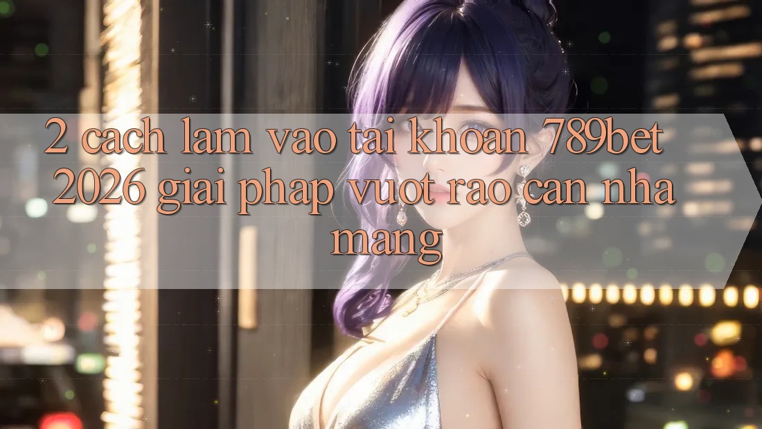 2. Cách làm Vào tài khoản 789bet 2026 - Giải Pháp Vượt Rào Cản Nhà Mạng
