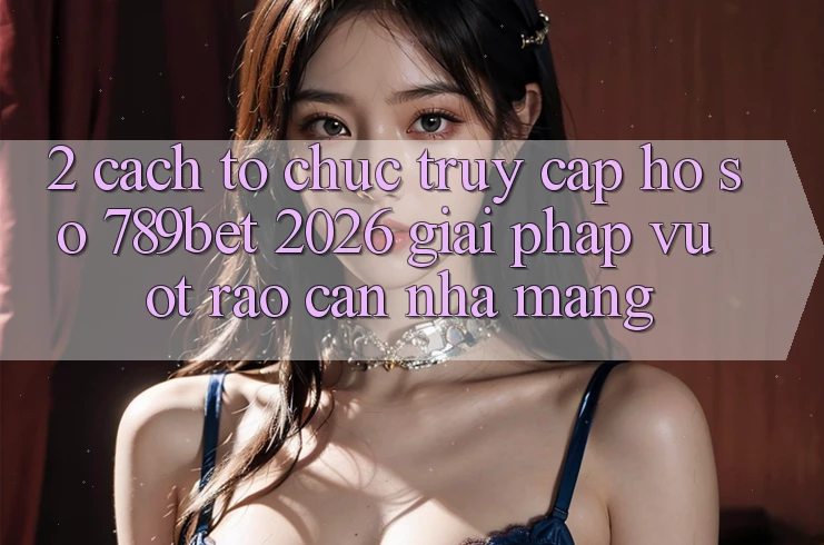 2. Cách tổ chức Truy cập hồ sơ 789bet 2026 - Giải Pháp Vượt Rào Cản Nhà Mạng 2. Cách tổ chức Truy cập hồ sơ 789bet 2026 - Giải Pháp Vượt Rào Cản Nhà Mạng