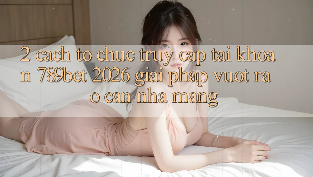 2. Cách tổ chức Truy cập tài khoản 789bet 2026 - Giải Pháp Vượt Rào Cản Nhà Mạng 2. Cách tổ chức Truy cập tài khoản 789bet 2026 - Giải Pháp Vượt Rào Cản Nhà Mạng