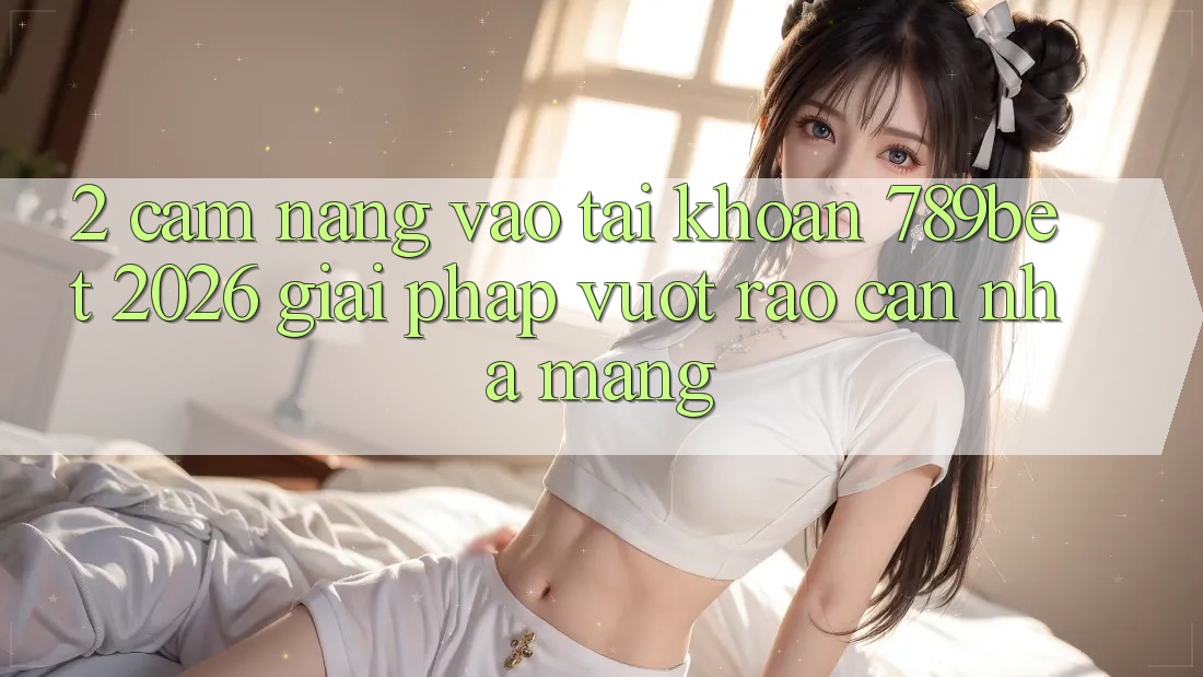 2. Cẩm nang Vào tài khoản 789bet 2026 - Giải Pháp Vượt Rào Cản Nhà Mạng 2. Cẩm nang Vào tài khoản 789bet 2026 - Giải Pháp Vượt Rào Cản Nhà Mạng
