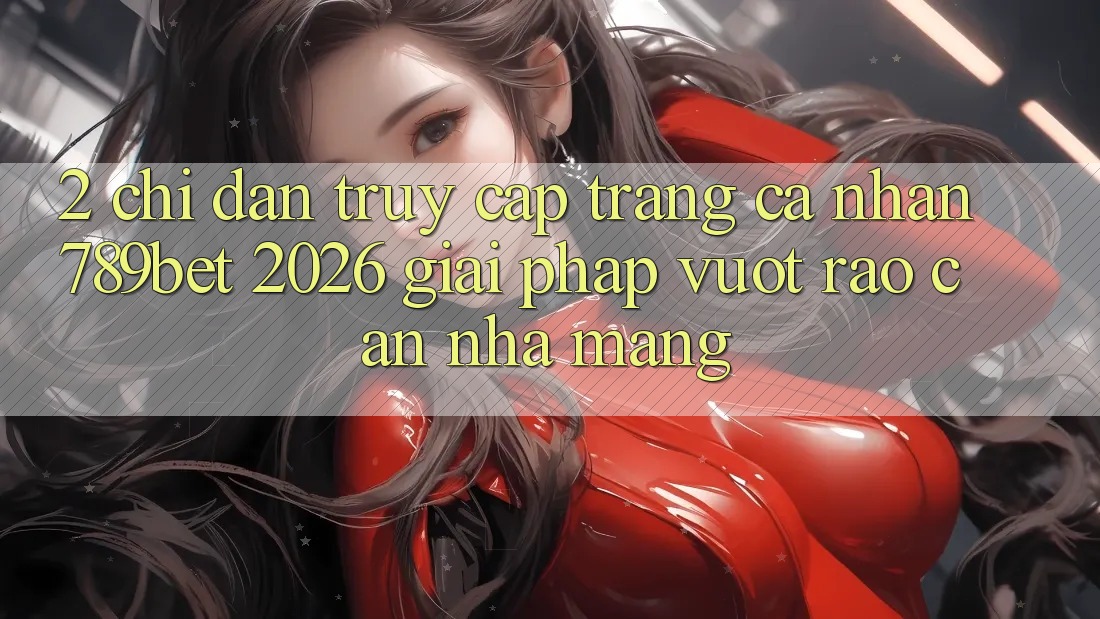 2. Chỉ dẫn Truy cập trang cá nhân 789bet 2026 - Giải Pháp Vượt Rào Cản Nhà Mạng