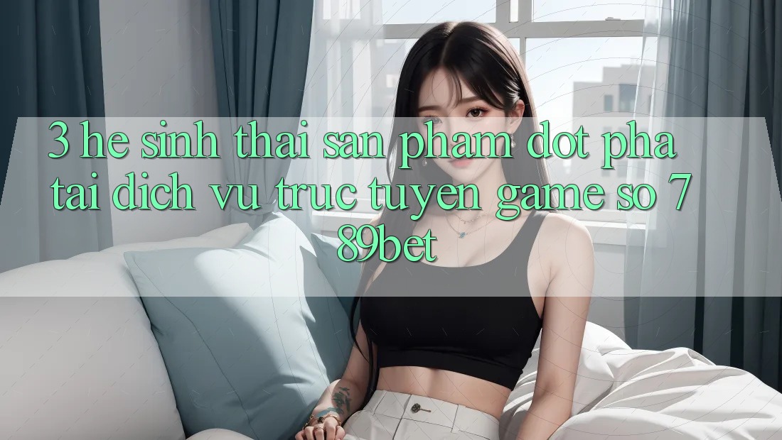 3. Hệ Sinh Thái Sản Phẩm Đột Phá Tại Dịch vụ trực tuyến Game Số 789bet 3. Hệ Sinh Thái Sản Phẩm Đột Phá Tại Dịch vụ trực tuyến Game Số 789bet