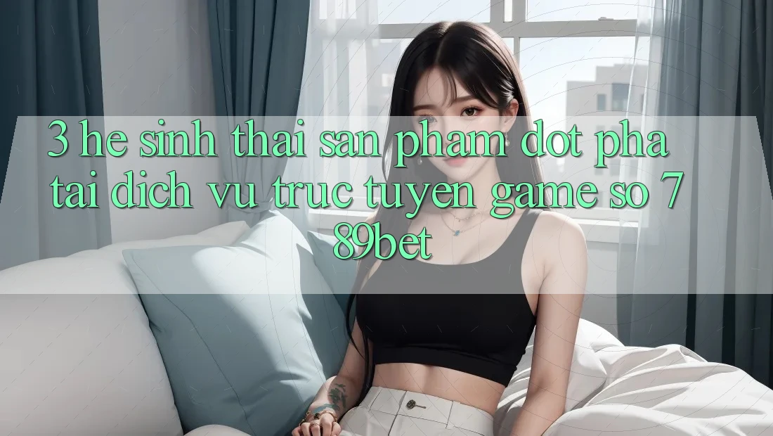 3. Hệ Sinh Thái Sản Phẩm Đột Phá Tại Dịch vụ trực tuyến Game Số 789bet 3. Hệ Sinh Thái Sản Phẩm Đột Phá Tại Dịch vụ trực tuyến Game Số 789bet