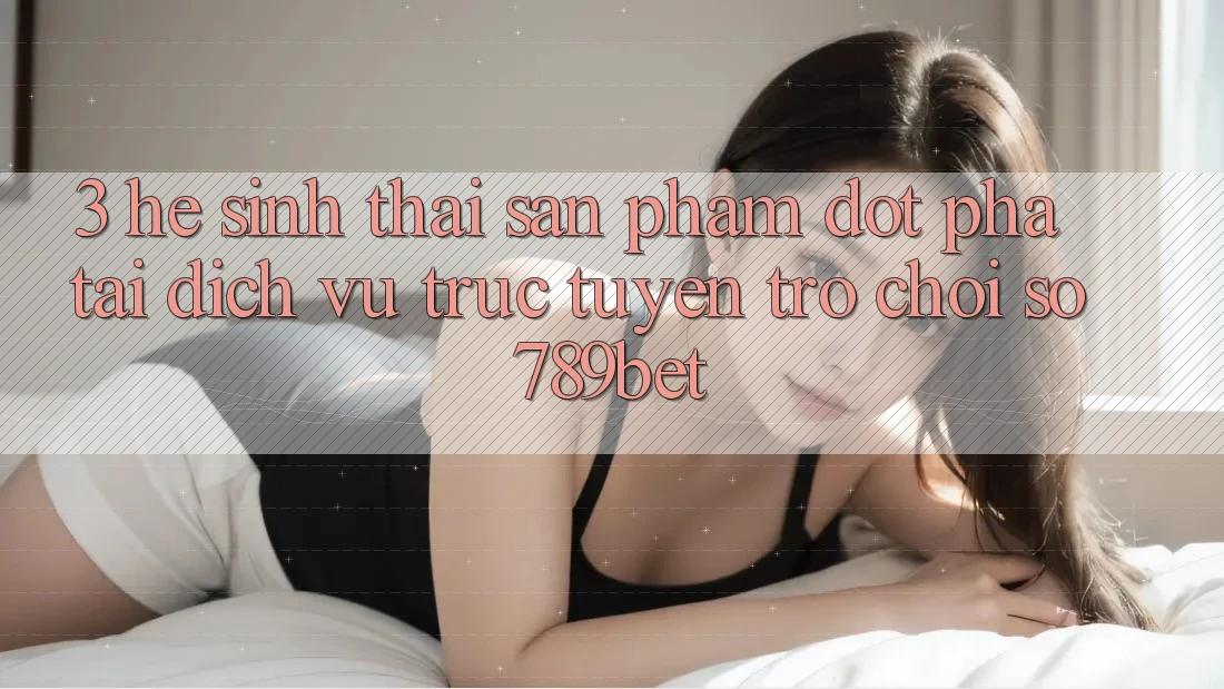 3. Hệ Sinh Thái Sản Phẩm Đột Phá Tại Dịch vụ trực tuyến Trò chơi Số 789bet 3. Hệ Sinh Thái Sản Phẩm Đột Phá Tại Dịch vụ trực tuyến Trò chơi Số 789bet