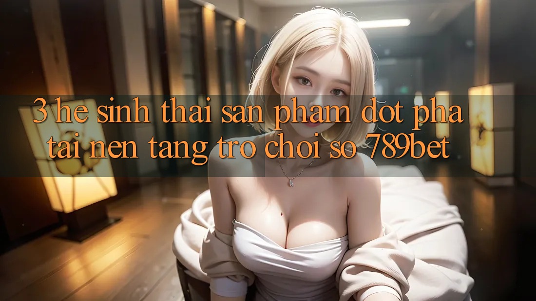 3. Hệ Sinh Thái Sản Phẩm Đột Phá Tại Nền Tảng Trò chơi Số 789bet 3. Hệ Sinh Thái Sản Phẩm Đột Phá Tại Nền Tảng Trò chơi Số 789bet