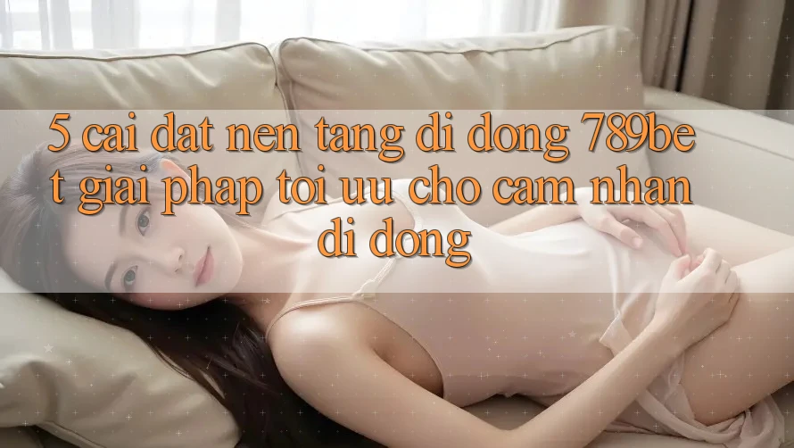 5. Cài đặt Nền tảng di động 789bet - Giải Pháp Tối Ưu Cho Cảm nhận Di Động 5. Cài đặt Nền tảng di động 789bet - Giải Pháp Tối Ưu Cho Cảm nhận Di Động
