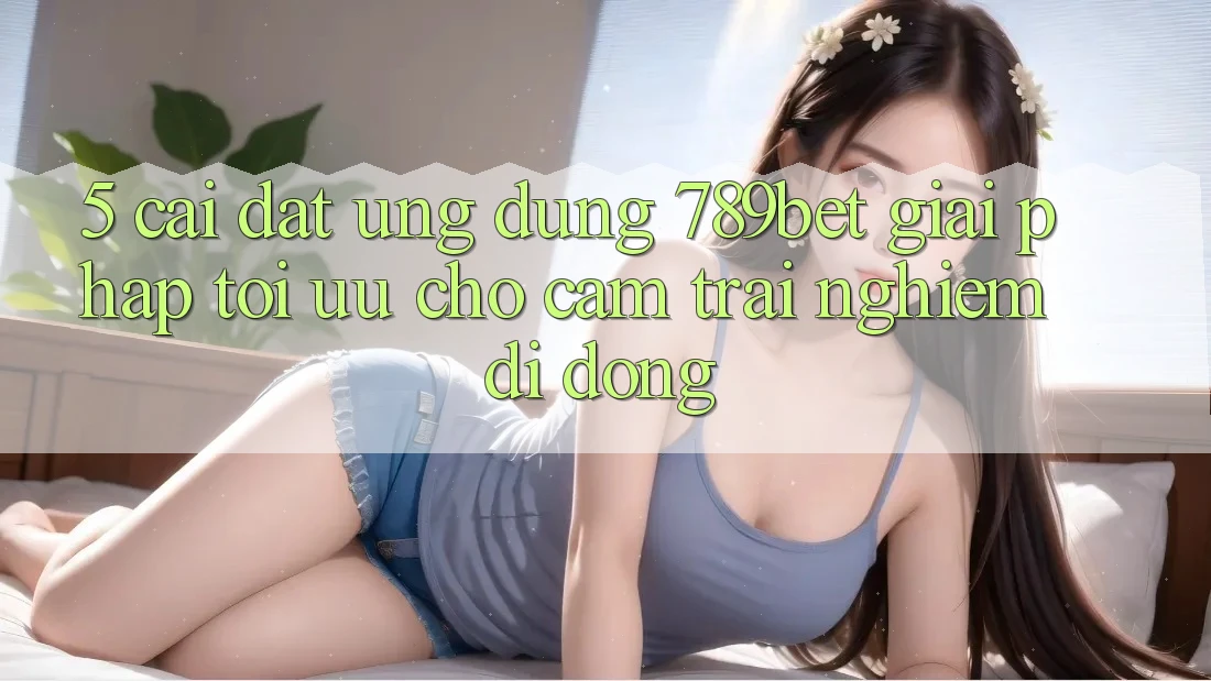5. Cài đặt Ứng dụng 789bet - Giải Pháp Tối Ưu Cho Cảm trải nghiệm Di Động 5. Cài đặt Ứng dụng 789bet - Giải Pháp Tối Ưu Cho Cảm trải nghiệm Di Động