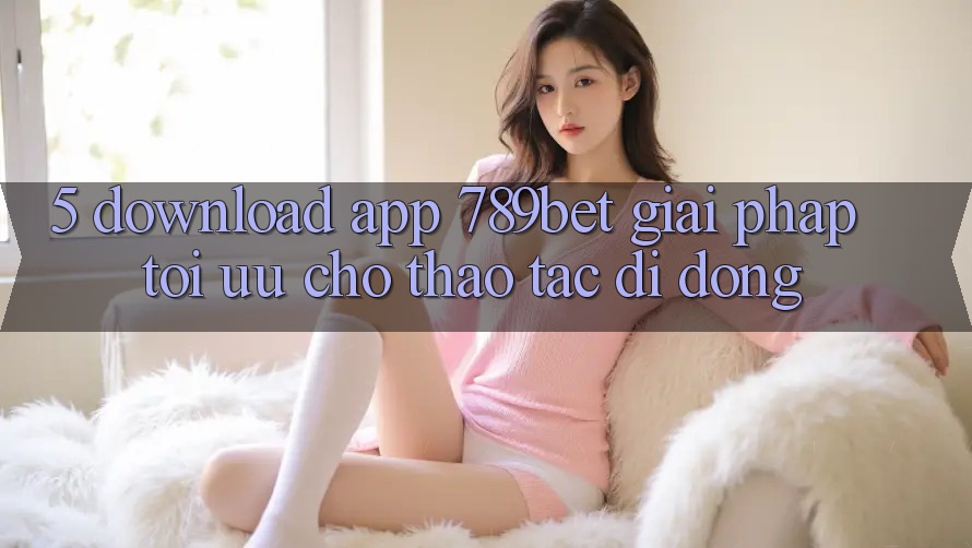 5. Download App 789bet - Giải Pháp Tối Ưu Cho Thao tác Di Động