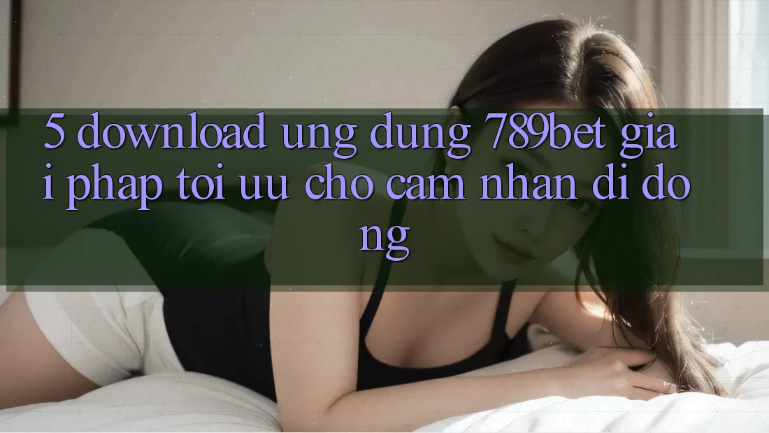 5. Download Ứng dụng 789bet - Giải Pháp Tối Ưu Cho Cảm nhận Di Động 5. Download Ứng dụng 789bet - Giải Pháp Tối Ưu Cho Cảm nhận Di Động