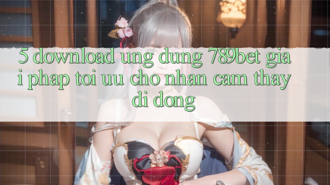 5. Download Ứng dụng 789bet - Giải Pháp Tối Ưu Cho Nhận cảm thấy Di Động 5. Download Ứng dụng 789bet - Giải Pháp Tối Ưu Cho Nhận cảm thấy Di Động