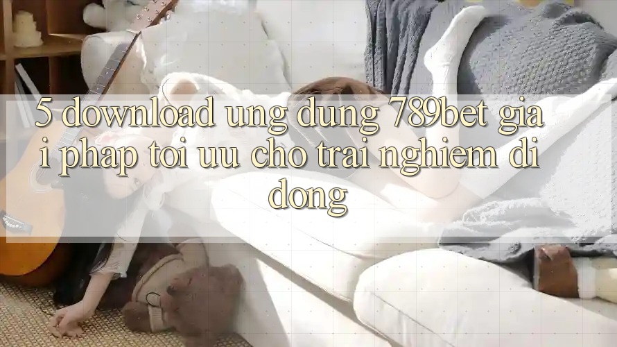 5. Download Ứng dụng 789bet - Giải Pháp Tối Ưu Cho Trải Nghiệm Di Động 5. Download Ứng dụng 789bet - Giải Pháp Tối Ưu Cho Trải Nghiệm Di Động