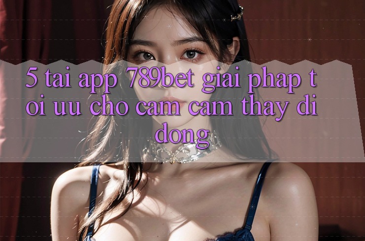 5. Tải App 789bet - Giải Pháp Tối Ưu Cho Cảm cảm thấy Di Động 5. Tải App 789bet - Giải Pháp Tối Ưu Cho Cảm cảm thấy Di Động