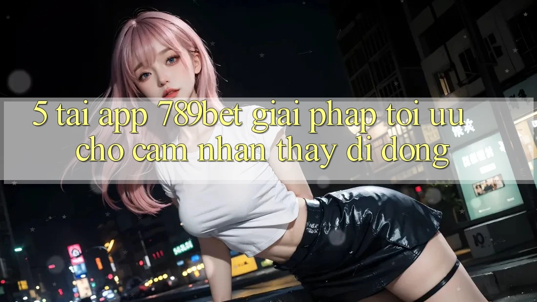5. Tải App 789bet - Giải Pháp Tối Ưu Cho Cảm nhận thấy Di Động
