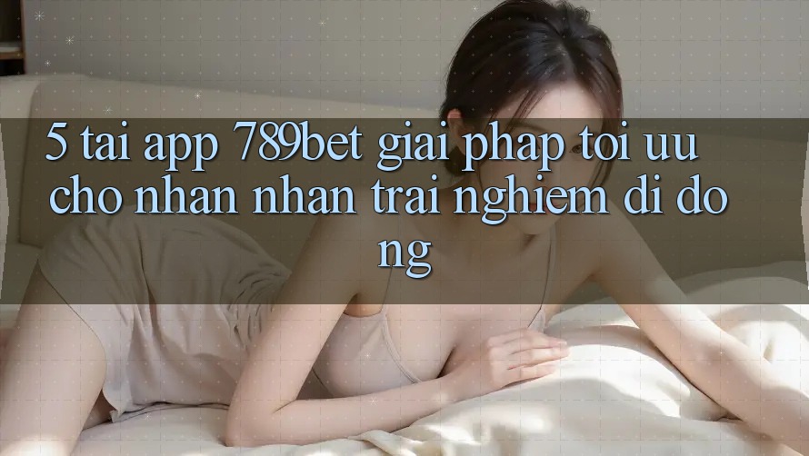 5. Tải App 789bet - Giải Pháp Tối Ưu Cho Nhận nhận trải nghiệm Di Động 5. Tải App 789bet - Giải Pháp Tối Ưu Cho Nhận nhận trải nghiệm Di Động