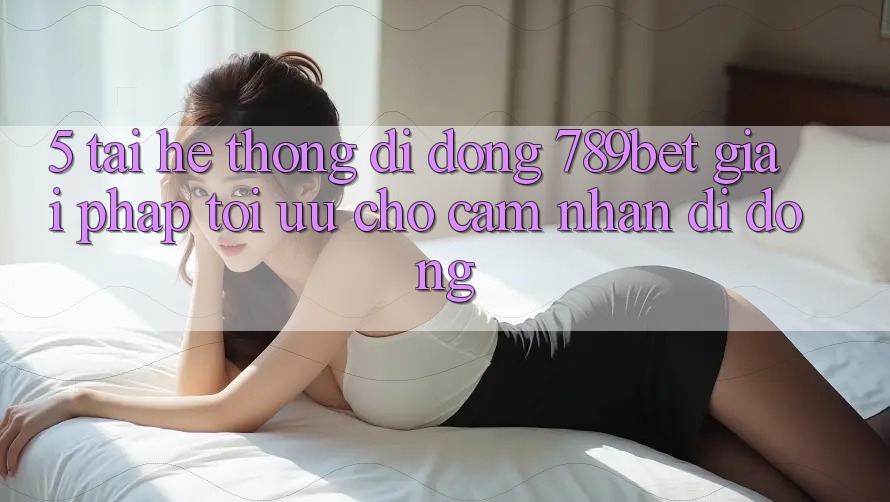 5. Tải Hệ thống di động 789bet - Giải Pháp Tối Ưu Cho Cảm nhận Di Động