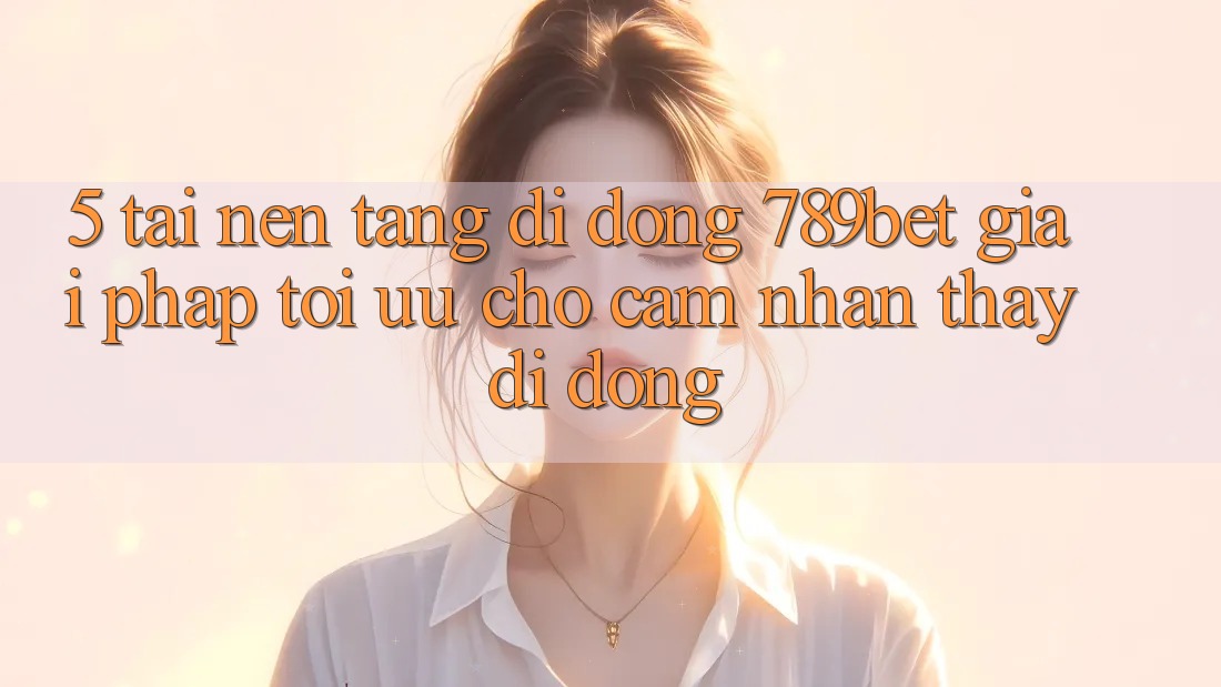 5. Tải Nền tảng di động 789bet - Giải Pháp Tối Ưu Cho Cảm nhận thấy Di Động