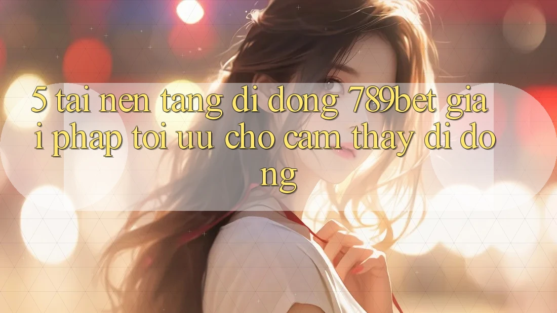 5. Tải Nền tảng di động 789bet - Giải Pháp Tối Ưu Cho Cảm thấy Di Động 5. Tải Nền tảng di động 789bet - Giải Pháp Tối Ưu Cho Cảm thấy Di Động