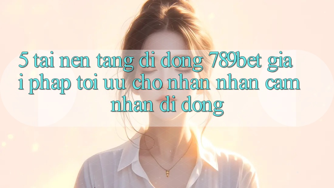 5. Tải Nền tảng di động 789bet - Giải Pháp Tối Ưu Cho Nhận nhận cảm nhận Di Động