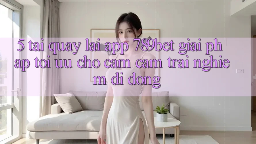 5. Tải quay lại App 789bet - Giải Pháp Tối Ưu Cho Cảm cảm trải nghiệm Di Động 5. Tải quay lại App 789bet - Giải Pháp Tối Ưu Cho Cảm cảm trải nghiệm Di Động