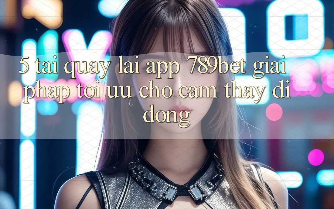 5. Tải quay lại App 789bet - Giải Pháp Tối Ưu Cho Cảm thấy Di Động 5. Tải quay lại App 789bet - Giải Pháp Tối Ưu Cho Cảm thấy Di Động