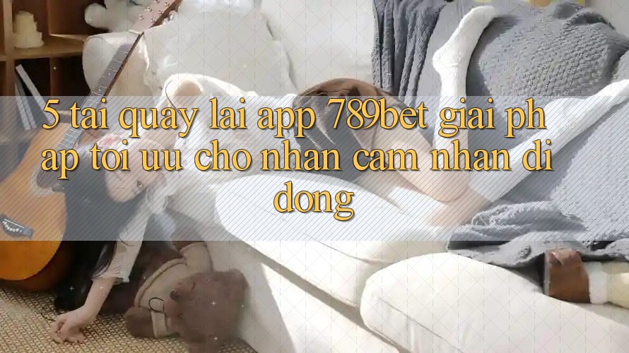 5. Tải quay lại App 789bet - Giải Pháp Tối Ưu Cho Nhận cảm nhận Di Động 5. Tải quay lại App 789bet - Giải Pháp Tối Ưu Cho Nhận cảm nhận Di Động