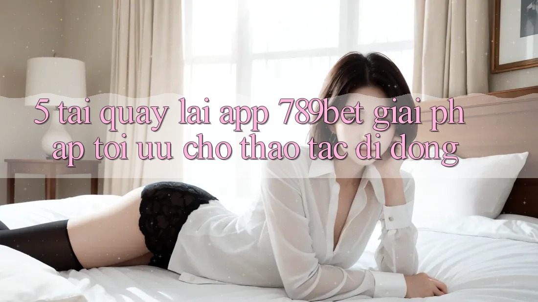 5. Tải quay lại App 789bet - Giải Pháp Tối Ưu Cho Thao tác Di Động 5. Tải quay lại App 789bet - Giải Pháp Tối Ưu Cho Thao tác Di Động