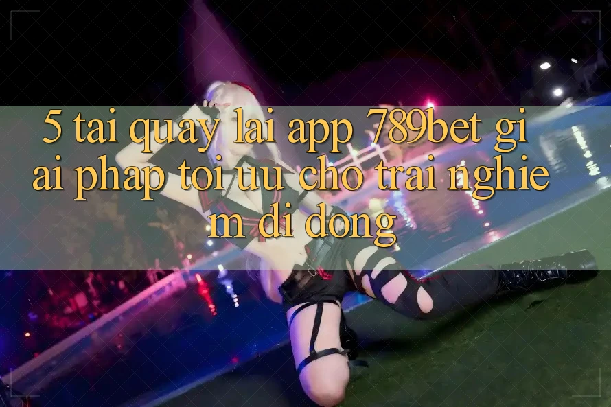 5. Tải quay lại App 789bet - Giải Pháp Tối Ưu Cho Trải Nghiệm Di Động 5. Tải quay lại App 789bet - Giải Pháp Tối Ưu Cho Trải Nghiệm Di Động