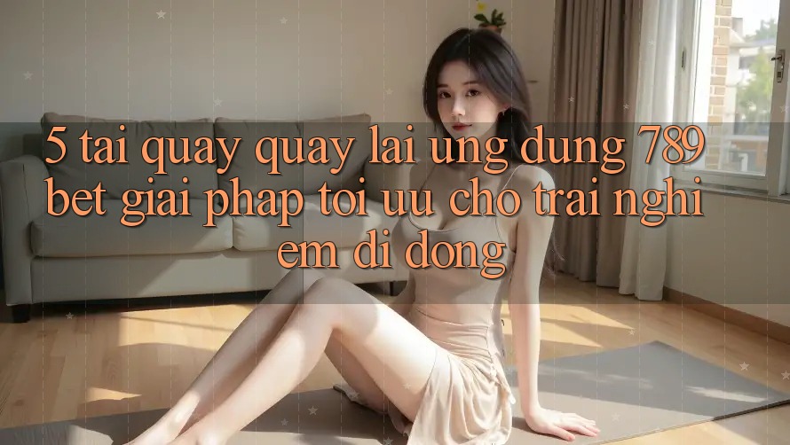 5. Tải quay quay lại Ứng dụng 789bet - Giải Pháp Tối Ưu Cho Trải Nghiệm Di Động 5. Tải quay quay lại Ứng dụng 789bet - Giải Pháp Tối Ưu Cho Trải Nghiệm Di Động