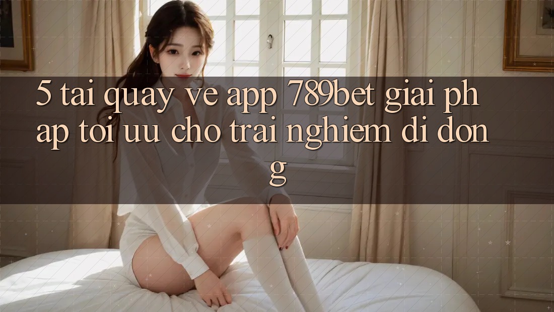 5. Tải quay về App 789bet - Giải Pháp Tối Ưu Cho Trải Nghiệm Di Động 5. Tải quay về App 789bet - Giải Pháp Tối Ưu Cho Trải Nghiệm Di Động