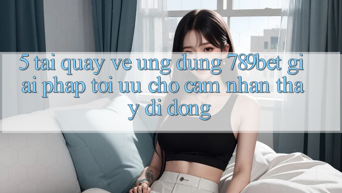 5. Tải quay về Ứng dụng 789bet - Giải Pháp Tối Ưu Cho Cảm nhận thấy Di Động 5. Tải quay về Ứng dụng 789bet - Giải Pháp Tối Ưu Cho Cảm nhận thấy Di Động