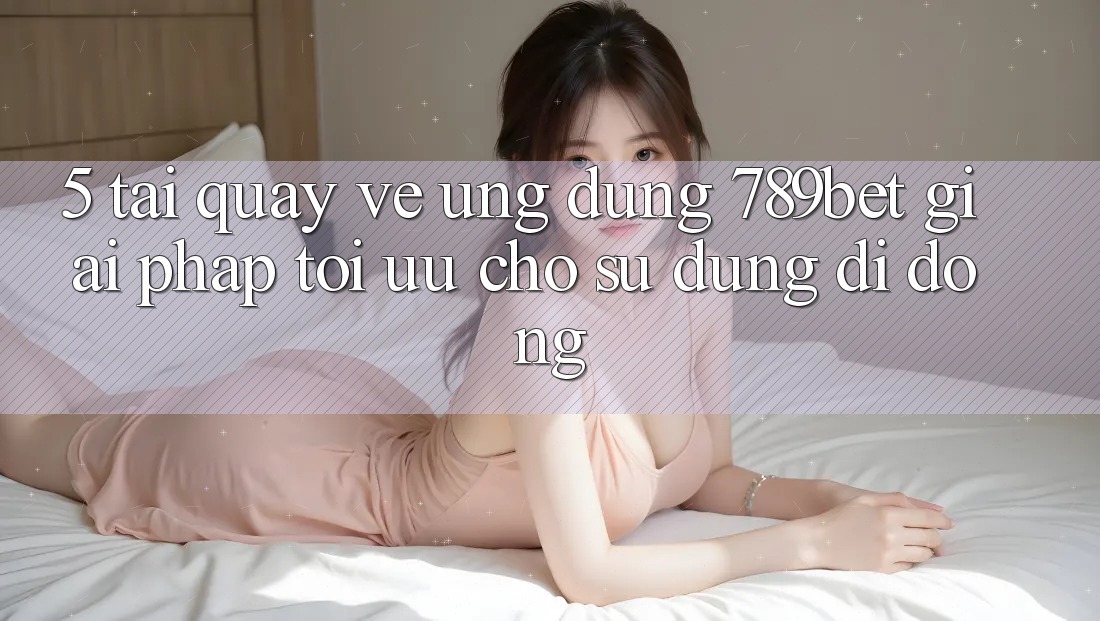 5. Tải quay về Ứng dụng 789bet - Giải Pháp Tối Ưu Cho Sử dụng Di Động 5. Tải quay về Ứng dụng 789bet - Giải Pháp Tối Ưu Cho Sử dụng Di Động