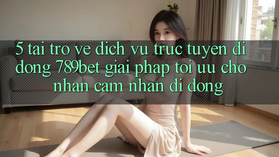 5. Tải trở về Dịch vụ trực tuyến di động 789bet - Giải Pháp Tối Ưu Cho Nhận cảm nhận Di Động 5. Tải trở về Dịch vụ trực tuyến di động 789bet - Giải Pháp Tối Ưu Cho Nhận cảm nhận Di Động