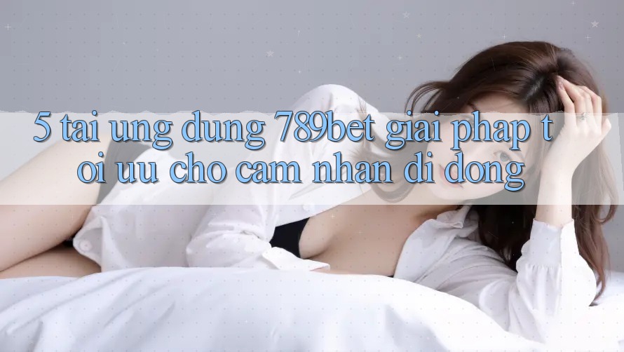 5. Tải Ứng dụng 789bet - Giải Pháp Tối Ưu Cho Cảm nhận Di Động