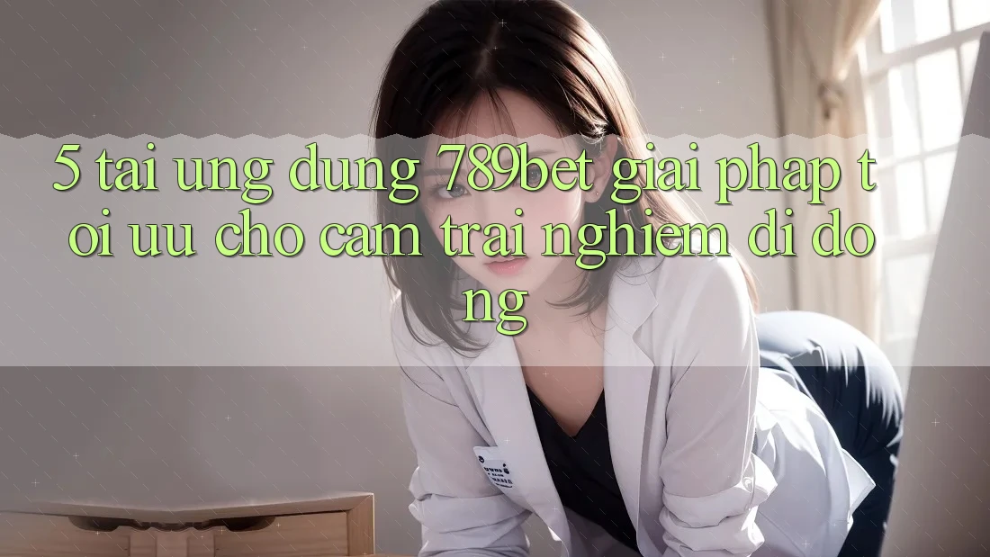 5. Tải Ứng dụng 789bet - Giải Pháp Tối Ưu Cho Cảm trải nghiệm Di Động 5. Tải Ứng dụng 789bet - Giải Pháp Tối Ưu Cho Cảm trải nghiệm Di Động