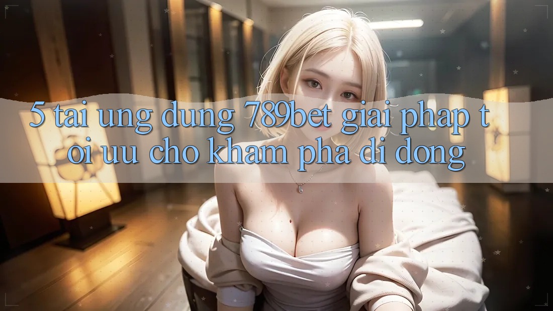 5. Tải Ứng dụng 789bet - Giải Pháp Tối Ưu Cho Khám phá Di Động 5. Tải Ứng dụng 789bet - Giải Pháp Tối Ưu Cho Khám phá Di Động