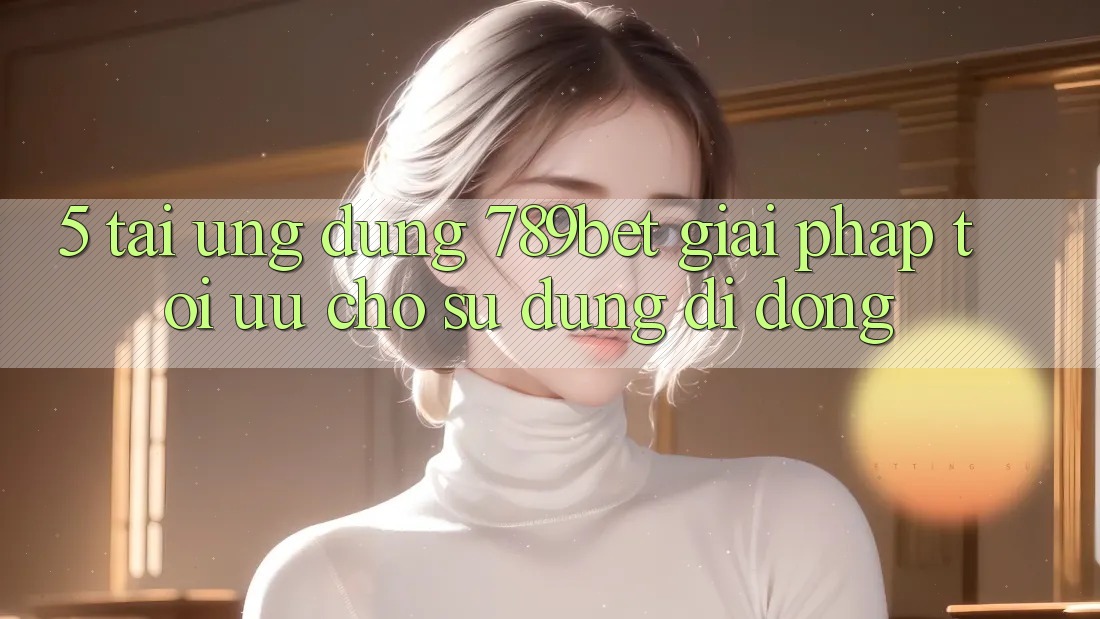 5. Tải Ứng dụng 789bet - Giải Pháp Tối Ưu Cho Sử dụng Di Động 5. Tải Ứng dụng 789bet - Giải Pháp Tối Ưu Cho Sử dụng Di Động
