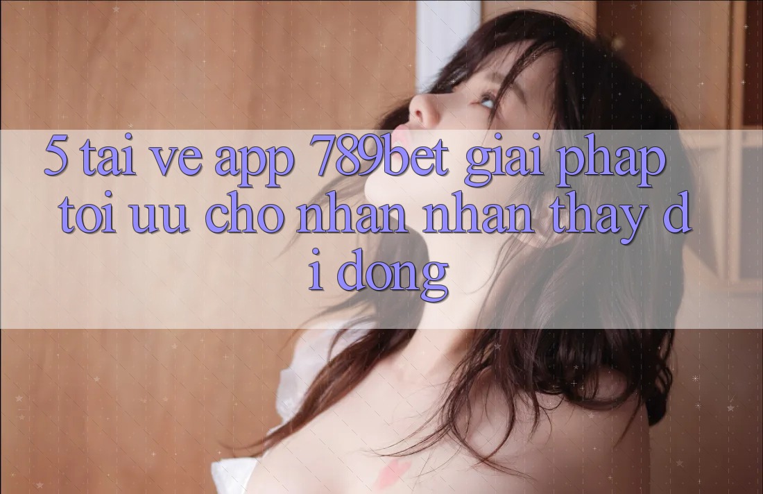 5. Tải về App 789bet - Giải Pháp Tối Ưu Cho Nhận nhận thấy Di Động