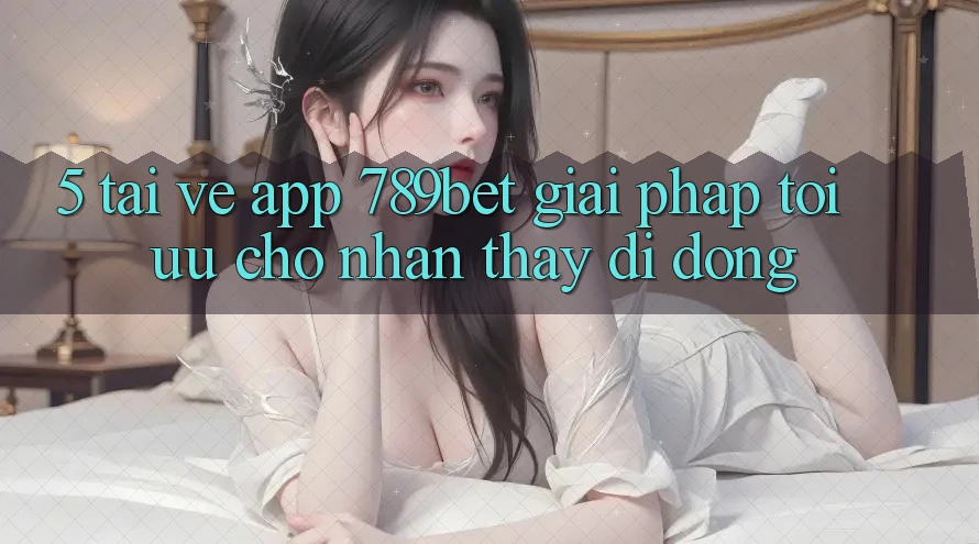 5. Tải về App 789bet - Giải Pháp Tối Ưu Cho Nhận thấy Di Động