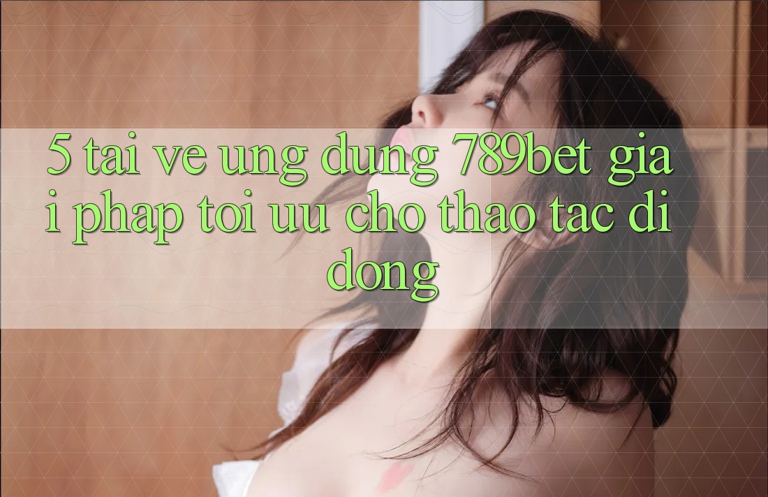 5. Tải về Ứng dụng 789bet - Giải Pháp Tối Ưu Cho Thao tác Di Động 5. Tải về Ứng dụng 789bet - Giải Pháp Tối Ưu Cho Thao tác Di Động
