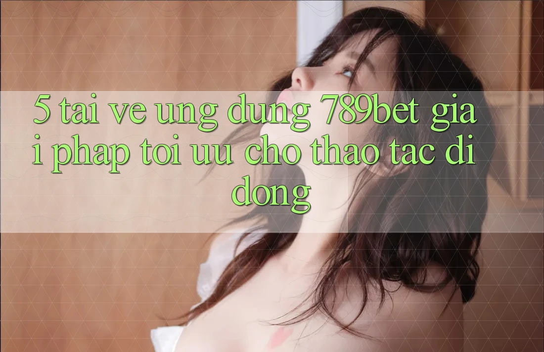 5. Tải về Ứng dụng 789bet - Giải Pháp Tối Ưu Cho Thao tác Di Động 5. Tải về Ứng dụng 789bet - Giải Pháp Tối Ưu Cho Thao tác Di Động