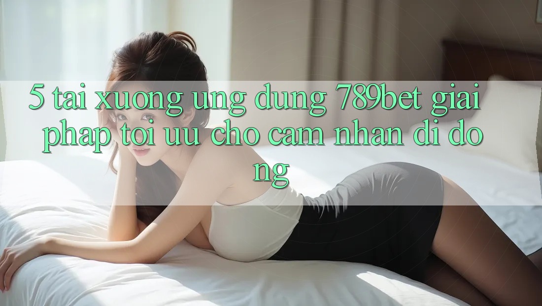 5. Tải xuống Ứng dụng 789bet - Giải Pháp Tối Ưu Cho Cảm nhận Di Động 5. Tải xuống Ứng dụng 789bet - Giải Pháp Tối Ưu Cho Cảm nhận Di Động