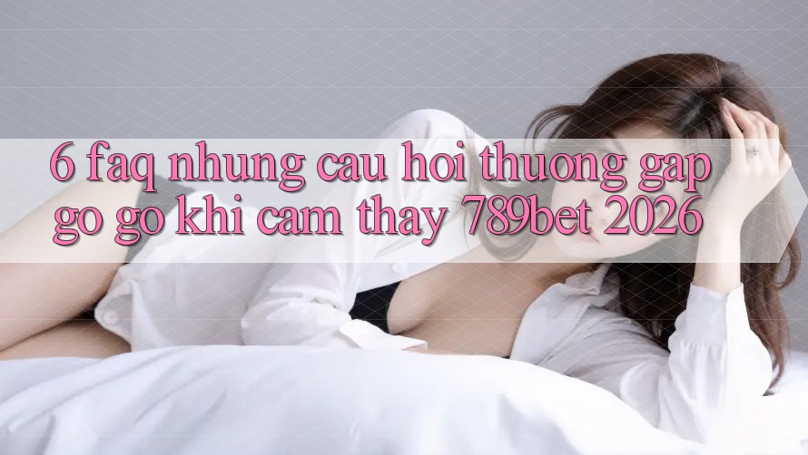6. FAQ - Những Câu Hỏi Thường Gặp gỡ gỡ Khi Cảm thấy 789bet 2026