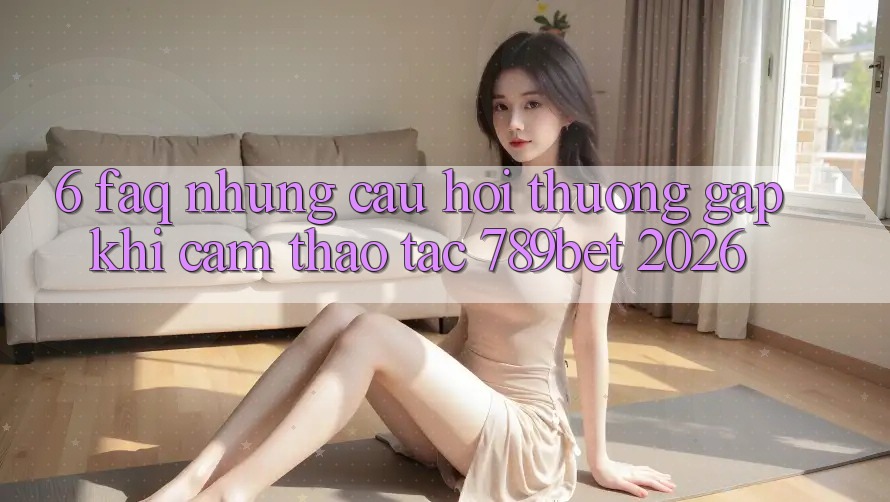 6. FAQ - Những Câu Hỏi Thường Gặp Khi Cảm thao tác 789bet 2026 6. FAQ - Những Câu Hỏi Thường Gặp Khi Cảm thao tác 789bet 2026