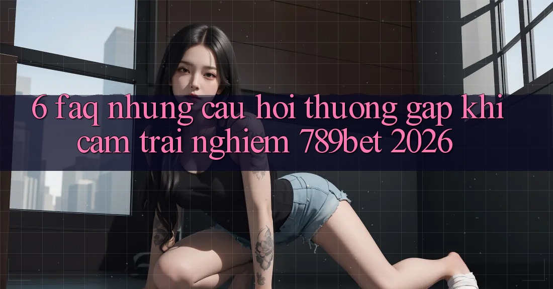 6. FAQ - Những Câu Hỏi Thường Gặp Khi Cảm trải nghiệm 789bet 2026 6. FAQ - Những Câu Hỏi Thường Gặp Khi Cảm trải nghiệm 789bet 2026