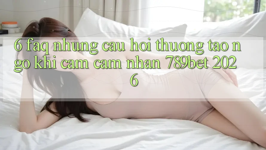 6. FAQ - Những Câu Hỏi Thường Tao ngộ Khi Cảm cảm nhận 789bet 2026