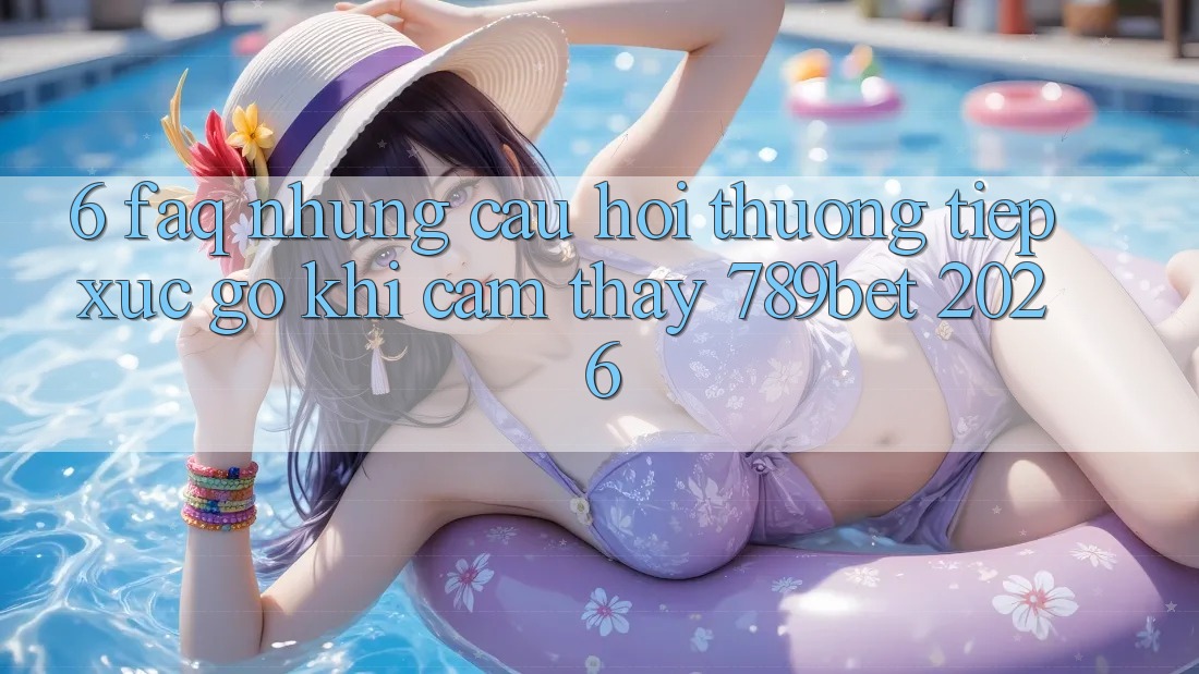 6. FAQ - Những Câu Hỏi Thường Tiếp xúc gỡ Khi Cảm thấy 789bet 2026