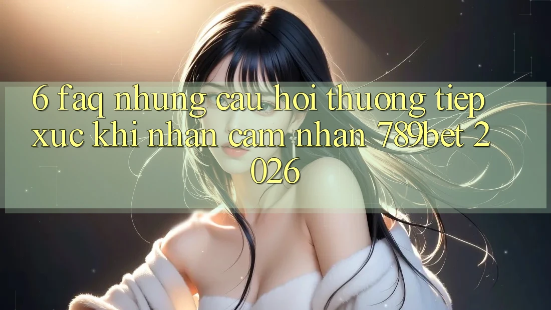 6. FAQ - Những Câu Hỏi Thường Tiếp xúc Khi Nhận cảm nhận 789bet 2026