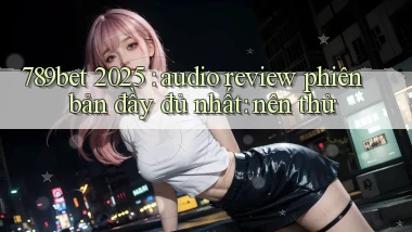 789bet 2025 audio review phiên bản đầy đủ nhất nên thử
