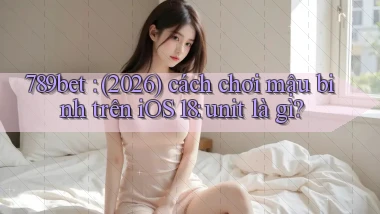 789bet (2026) cách chơi mậu binh trên iOS 18 unit là gì